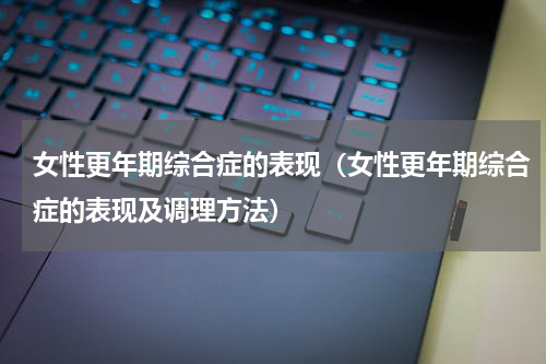 女性更年期综合症的表现（女性更年期综合症的表现及调理方法）