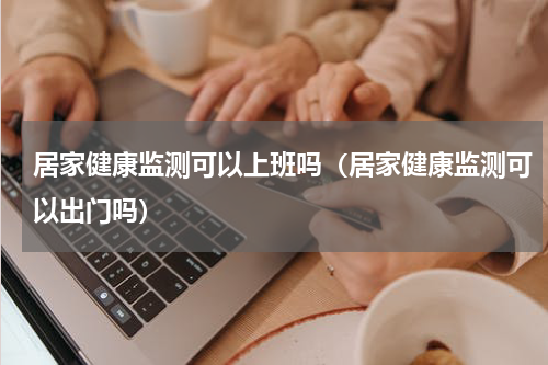 居家健康监测可以上班吗（居家健康监测可以出门吗）
