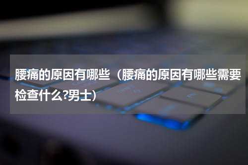 腰痛的原因有哪些（腰痛的原因有哪些需要检查什么?男士）