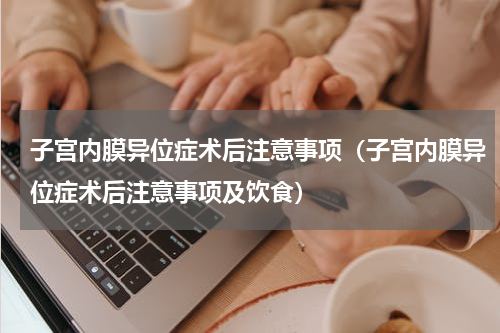 子宫内膜异位症术后注意事项（子宫内膜异位症术后注意事项及饮食）