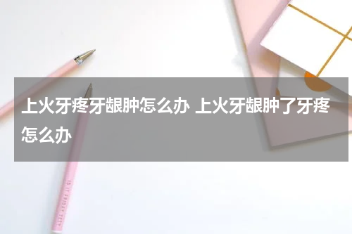 上火牙疼牙龈肿怎么办 上火牙龈肿了牙疼怎么办