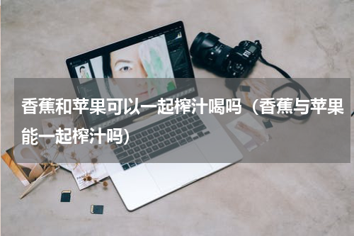 香蕉和苹果可以一起榨汁喝吗（香蕉与苹果能一起榨汁吗）
