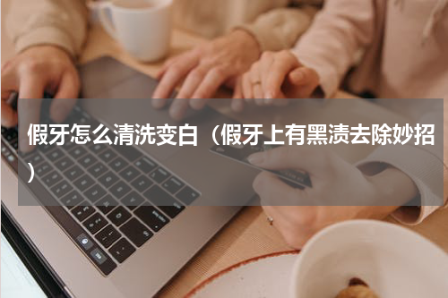 假牙怎么清洗变白（假牙上有黑渍去除妙招）