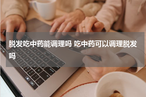 脱发吃中药能调理吗 吃中药可以调理脱发吗