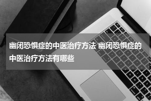 幽闭恐惧症的中医治疗方法 幽闭恐惧症的中医治疗方法有哪些