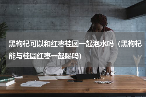 黑枸杞可以和红枣桂圆一起泡水吗（黑枸杞能与桂圆红枣一起喝吗）