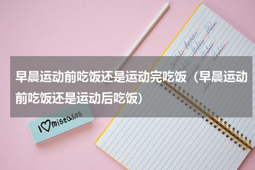 早晨运动前吃饭还是运动完吃饭（早晨运动前吃饭还是运动后吃饭）