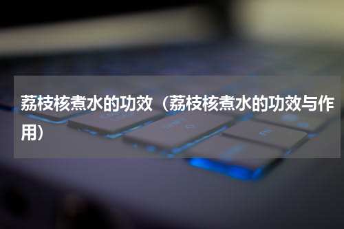 荔枝核煮水的功效（荔枝核煮水的功效与作用）