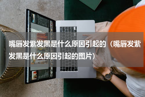 嘴唇发紫发黑是什么原因引起的（嘴唇发紫发黑是什么原因引起的图片）