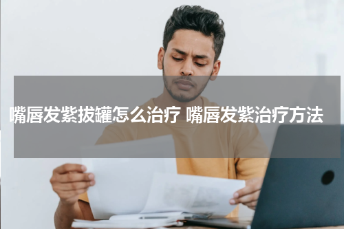 嘴唇发紫拔罐怎么治疗 嘴唇发紫治疗方法