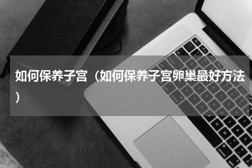 如何保养子宫（如何保养子宫卵巢最好方法）