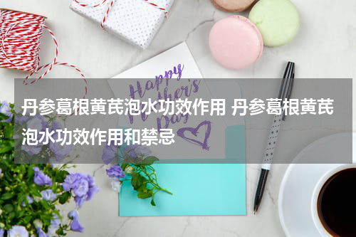 丹参葛根黄芪泡水功效作用 丹参葛根黄芪泡水功效作用和禁忌