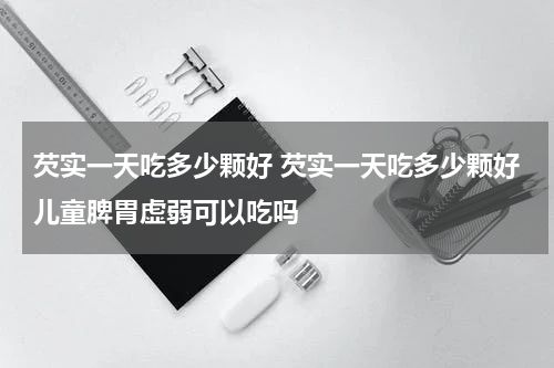 芡实一天吃多少颗好 芡实一天吃多少颗好儿童脾胃虚弱可以吃吗