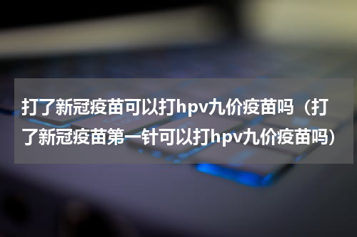 打了新冠疫苗可以打hpv九价疫苗吗（打了新冠疫苗第一针可以打hpv九价疫苗吗）