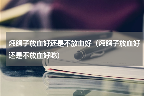 炖鸽子放血好还是不放血好（炖鸽子放血好还是不放血好吃）