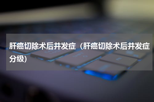 肝癌切除术后并发症（肝癌切除术后并发症分级）