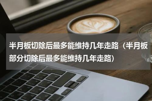 半月板切除后最多能维持几年走路（半月板部分切除后最多能维持几年走路）
