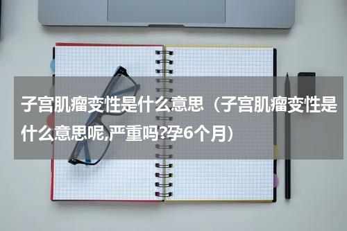 子宫肌瘤变性是什么意思（子宫肌瘤变性是什么意思呢,严重吗?孕6个月）