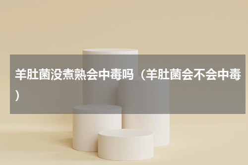 羊肚菌没煮熟会中毒吗（羊肚菌会不会中毒）