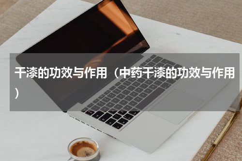 干漆的功效与作用（中药干漆的功效与作用）