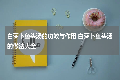 白萝卜鱼头汤的功效与作用 白萝卜鱼头汤的做法大全