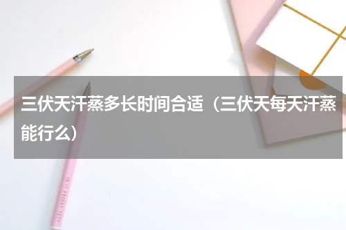 三伏天汗蒸多长时间合适（三伏天每天汗蒸能行么）