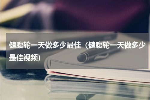健腹轮一天做多少最佳（健腹轮一天做多少最佳视频）