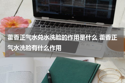 藿香正气水兑水洗脸的作用是什么 藿香正气水洗脸有什么作用