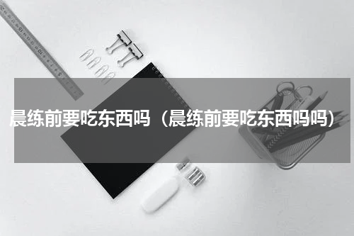 晨练前要吃东西吗（晨练前要吃东西吗吗）