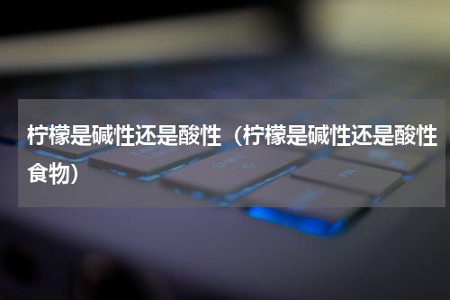 柠檬是碱性还是酸性（柠檬是碱性还是酸性食物）