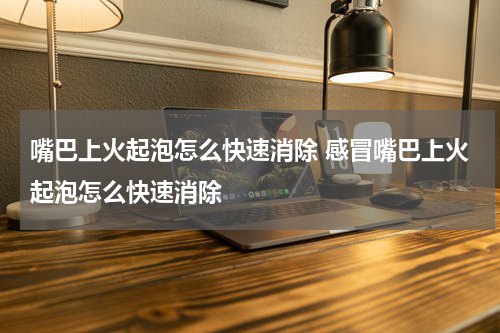 嘴巴上火起泡怎么快速消除 感冒嘴巴上火起泡怎么快速消除