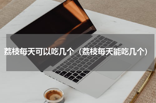 荔枝每天可以吃几个（荔枝每天能吃几个）