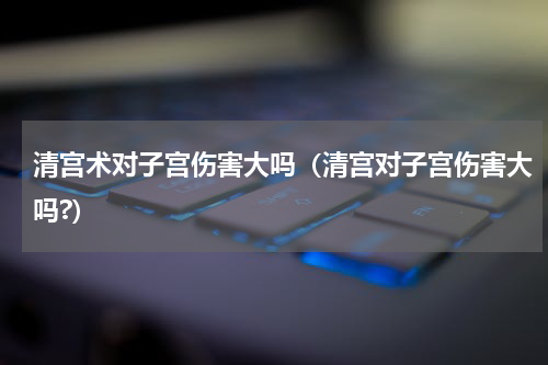 清宫术对子宫伤害大吗（清宫对子宫伤害大吗?）