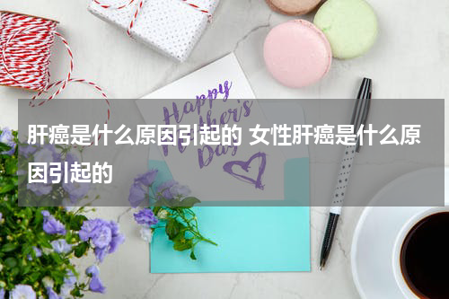 肝癌是什么原因引起的 女性肝癌是什么原因引起的