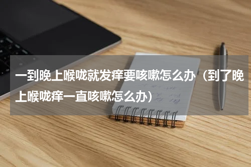 一到晚上喉咙就发痒要咳嗽怎么办（到了晚上喉咙痒一直咳嗽怎么办）