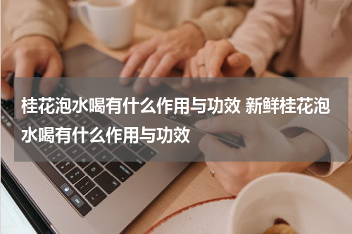 桂花泡水喝有什么作用与功效 新鲜桂花泡水喝有什么作用与功效