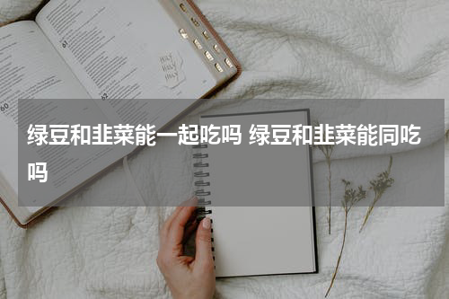绿豆和韭菜能一起吃吗 绿豆和韭菜能同吃吗
