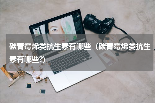 碳青霉烯类抗生素有哪些（碳青霉烯类抗生素有哪些?）