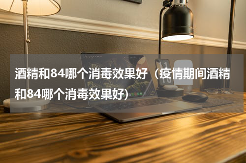 酒精和84哪个消毒效果好（疫情期间酒精和84哪个消毒效果好）