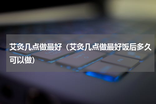 艾灸几点做最好（艾灸几点做最好饭后多久可以做）