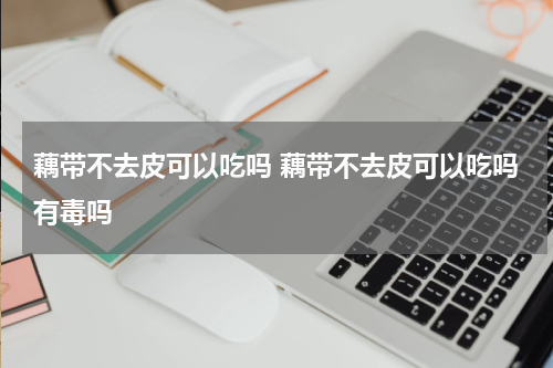 藕带不去皮可以吃吗 藕带不去皮可以吃吗有毒吗