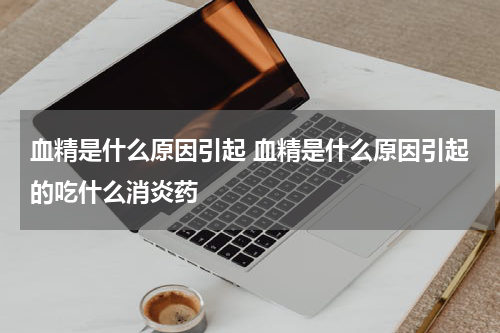 血精是什么原因引起 血精是什么原因引起的吃什么消炎药