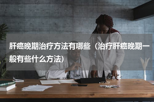 肝癌晚期治疗方法有哪些（治疗肝癌晚期一般有些什么方法）