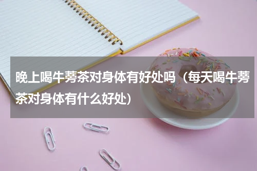 晚上喝牛蒡茶对身体有好处吗（每天喝牛蒡茶对身体有什么好处）
