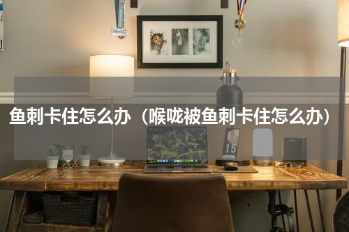 鱼刺卡住怎么办（喉咙被鱼刺卡住怎么办）