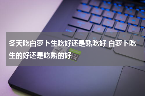 冬天吃白萝卜生吃好还是熟吃好 白萝卜吃生的好还是吃熟的好