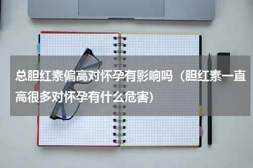 总胆红素偏高对怀孕有影响吗（胆红素一直高很多对怀孕有什么危害）