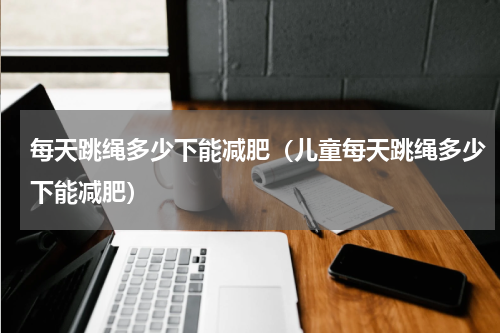 每天跳绳多少下能减肥（儿童每天跳绳多少下能减肥）