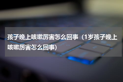 孩子晚上咳嗽厉害怎么回事（1岁孩子晚上咳嗽厉害怎么回事）