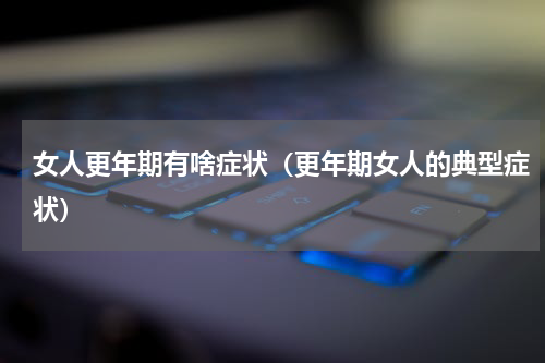 女人更年期有啥症状（更年期女人的典型症状）